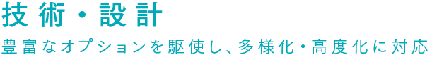 技術・設計 豊富なオプションを駆使し、多様化・高度化に対応