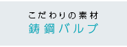 こだわりの素材 鋳鋼バルブ