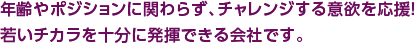 年齢やポジションに関わらず、チャレンジする意欲を応援！若いチカラを十分に発揮できる会社です。