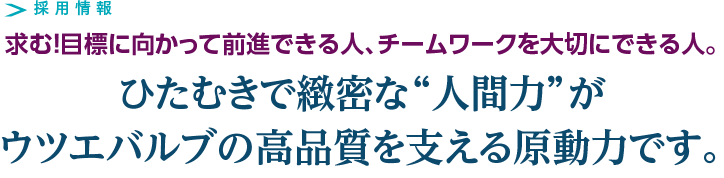 採用情報　求む！目標に向かって前進できる人、チームワークを大切にできる人。　ひたむきで緻密な“人間力”がウツエバルブの高品質を支える原動力です。